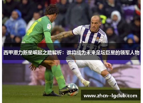 西甲潜力新星崛起之路解析：谁将成为未来足坛巨星的领军人物