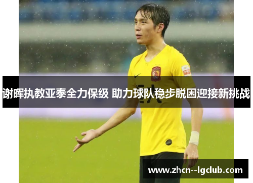 谢晖执教亚泰全力保级 助力球队稳步脱困迎接新挑战