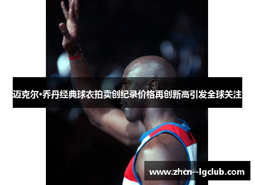 迈克尔·乔丹经典球衣拍卖创纪录价格再创新高引发全球关注