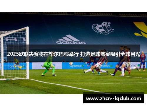2025欧联决赛将在毕尔巴鄂举行 打造足球盛宴吸引全球目光