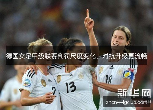 德国女足甲级联赛判罚尺度变化,对抗升级更流畅 德国女足甲级联赛判罚尺度变化,对抗升级更流畅